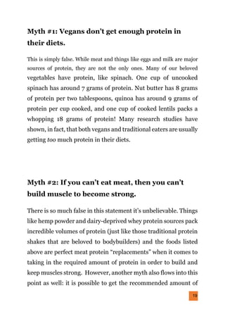 19
Myth #1: Vegans don’t get enough protein in
their diets.
This is simply false. While meat and things like eggs and milk are major
sources of protein, they are not the only ones. Many of our beloved
vegetables have protein, like spinach. One cup of uncooked
spinach has around 7 grams of protein. Nut butter has 8 grams
of protein per two tablespoons, quinoa has around 9 grams of
protein per cup cooked, and one cup of cooked lentils packs a
whopping 18 grams of protein! Many research studies have
shown, in fact, that both vegans and traditional eaters are usually
getting too much protein in their diets.
Myth #2: If you can’t eat meat, then you can’t
build muscle to become strong.
There is so much false in this statement it’s unbelievable. Things
like hemp powder and dairy-deprived whey protein sources pack
incredible volumes of protein (just like those traditional protein
shakes that are beloved to bodybuilders) and the foods listed
above are perfect meat protein “replacements” when it comes to
taking in the required amount of protein in order to build and
keep muscles strong. However, another myth also flows into this
point as well: it is possible to get the recommended amount of
 