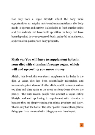 21
Not only does a vegan lifestyle afford the body more
opportunities to acquire micro-and-macronutrients the body
needs to operate and survive, it also helps to flush out the toxins
and free radicals that have built up within the body that have
been deposited by over-processed foods, grain-fed animal meats,
and even over-pasteurized dairy products.
Myth #5: You will have to supplement holes in
your diet with vitamins if you go vegan, which
will end up costing you more money.
Alright, let’s break this one down: supplements for holes in the
diet. A vegan diet has been scientifically researched and
measured against dozens of other diets, and it has come out on
top time and time again as the most nutrient-dense diet on the
planet. The only reason people who attempt a vegan eating
lifestyle and end up having to supplement with vitamins is
because they are simply cutting out animal products and dairy.
That is only half the battle. The other part is then replacing those
things you have removed with things you can then ingest.
 