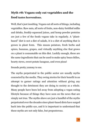 24
Myth #8: Vegans only eat vegetables and the
food tastes horrendous.
Well, that’s just insulting. Vegans eat all sorts of things, including
vegetables. Raw nuts, all sorts of fruits, non-dairy fortified milks
and drinks, freshly-squeezed juices, and hemp powder proteins
are just a few of the foods vegans take in regularly. A “plant-
based” diet is not a diet of salads, it is a diet of anything that is
grown in plant form. This means potatoes, fresh herbs and
spices, bananas, grapes, and virtually anything else that grows
on a plant is consumable on this diet. Luckily enough, these are
the same ingredients that can be used to make spicy bean chilies,
hearty stews, sweet potato lasagnas, and even pizza!
Sounds pretty yummy to me.
The myths perpetrated in the public sector are usually myths
concocted by the media. They swing stories for their benefit in an
attempt to garner ratings and attention without giving any
thought to the detriment they are doing to society as a whole.
Many people have been led away from adopting a vegan eating
lifestyle because of things they have seen on the news that are
simply not true. The myths above are just a handful of the myths
perpetrated over the decades since plant-based diets have surged
back into the public eye, and it is important to understand that
these myths are not only false, but preposterous.
 