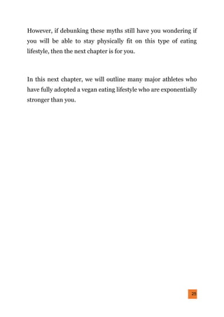 25
However, if debunking these myths still have you wondering if
you will be able to stay physically fit on this type of eating
lifestyle, then the next chapter is for you.
In this next chapter, we will outline many major athletes who
have fully adopted a vegan eating lifestyle who are exponentially
stronger than you.
 