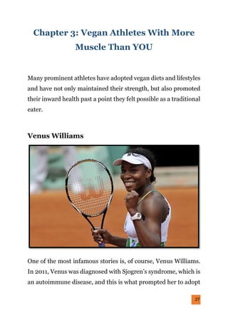 27
Chapter 3: Vegan Athletes With More
Muscle Than YOU
Many prominent athletes have adopted vegan diets and lifestyles
and have not only maintained their strength, but also promoted
their inward health past a point they felt possible as a traditional
eater.
Venus Williams
One of the most infamous stories is, of course, Venus Williams.
In 2011, Venus was diagnosed with Sjogren’s syndrome, which is
an autoimmune disease, and this is what prompted her to adopt
 