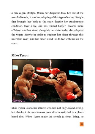 28
a raw vegan lifestyle. When her diagnosis took her out of the
world of tennis, it was her adopting of this type of eating lifestyle
that brought her back to the court despite her autoimmune
condition. Ever since, she has trained harder, become more
efficient, and has stood alongside her sister (who also adopted
the vegan lifestyle in order to support her sister through this
uncertain road) and has since stood toe-to-toe with her on the
court.
Mike Tyson
Mike Tyson is another athlete who has not only stayed strong,
but also kept his muscle mass even after he switched to a plant-
based diet. When Tyson made the switch to clean living, he
 