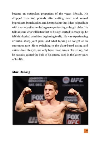 29
became an outspoken proponent of the vegan lifestyle. He
dropped over 100 pounds after cutting meat and animal
byproducts from his diet, and he proclaims that it has helped him
with a variety of issues he began experiencing as he got older. He
tells anyone who will listen that as his age started to creep up, he
felt his physical condition beginning to slip. He was experiencing
arthritis, sharp joint pain, and what tacking on weight at an
enormous rate. Since switching to the plant-based eating and
animal-free lifestyle, not only have those issues cleared up, but
he has also gained the bulk of his energy back in the latter years
of his life.
Mac Danzig
 