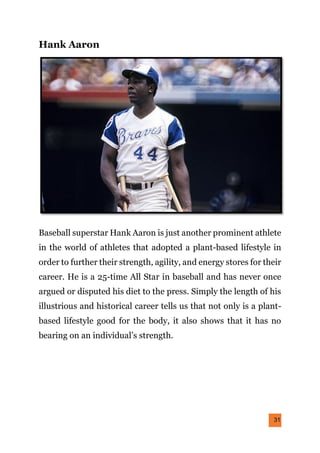 31
Hank Aaron
Baseball superstar Hank Aaron is just another prominent athlete
in the world of athletes that adopted a plant-based lifestyle in
order to further their strength, agility, and energy stores for their
career. He is a 25-time All Star in baseball and has never once
argued or disputed his diet to the press. Simply the length of his
illustrious and historical career tells us that not only is a plant-
based lifestyle good for the body, it also shows that it has no
bearing on an individual’s strength.
 