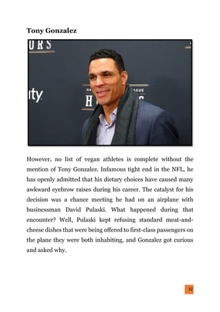 32
Tony Gonzalez
However, no list of vegan athletes is complete without the
mention of Tony Gonzalez. Infamous tight end in the NFL, he
has openly admitted that his dietary choices have caused many
awkward eyebrow raises during his career. The catalyst for his
decision was a chance meeting he had on an airplane with
businessman David Pulaski. What happened during that
encounter? Well, Pulaski kept refusing standard meat-and-
cheese dishes that were being offered to first-class passengers on
the plane they were both inhabiting, and Gonzalez got curious
and asked why.
 