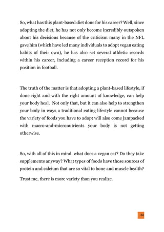34
So, what has this plant-based diet done for his career? Well, since
adopting the diet, he has not only become incredibly outspoken
about his decisions because of the criticism many in the NFL
gave him (which have led many individuals to adopt vegan eating
habits of their own), he has also set several athletic records
within his career, including a career reception record for his
position in football.
The truth of the matter is that adopting a plant-based lifestyle, if
done right and with the right amount of knowledge, can help
your body heal. Not only that, but it can also help to strengthen
your body in ways a traditional eating lifestyle cannot because
the variety of foods you have to adopt will also come jampacked
with macro-and-micronutrients your body is not getting
otherwise.
So, with all of this in mind, what does a vegan eat? Do they take
supplements anyway? What types of foods have those sources of
protein and calcium that are so vital to bone and muscle health?
Trust me, there is more variety than you realize.
 