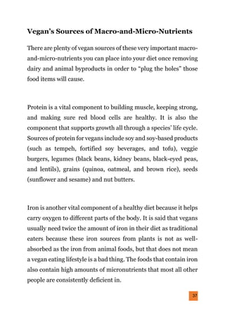 37
Vegan’s Sources of Macro-and-Micro-Nutrients
There are plenty of vegan sources of these very important macro-
and-micro-nutrients you can place into your diet once removing
dairy and animal byproducts in order to “plug the holes” those
food items will cause.
Protein is a vital component to building muscle, keeping strong,
and making sure red blood cells are healthy. It is also the
component that supports growth all through a species’ life cycle.
Sources of protein for vegans include soy and soy-based products
(such as tempeh, fortified soy beverages, and tofu), veggie
burgers, legumes (black beans, kidney beans, black-eyed peas,
and lentils), grains (quinoa, oatmeal, and brown rice), seeds
(sunflower and sesame) and nut butters.
Iron is another vital component of a healthy diet because it helps
carry oxygen to different parts of the body. It is said that vegans
usually need twice the amount of iron in their diet as traditional
eaters because these iron sources from plants is not as well-
absorbed as the iron from animal foods, but that does not mean
a vegan eating lifestyle is a bad thing. The foods that contain iron
also contain high amounts of micronutrients that most all other
people are consistently deficient in.
 