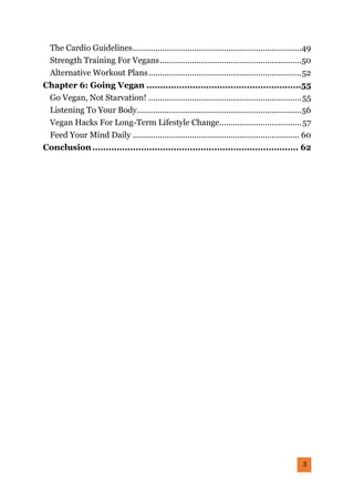 3
The Cardio Guidelines..........................................................................49
Strength Training For Vegans..............................................................50
Alternative Workout Plans...................................................................52
Chapter 6: Going Vegan .........................................................55
Go Vegan, Not Starvation! ...................................................................55
Listening To Your Body........................................................................56
Vegan Hacks For Long-Term Lifestyle Change....................................57
Feed Your Mind Daily ......................................................................... 60
Conclusion............................................................................ 62
 