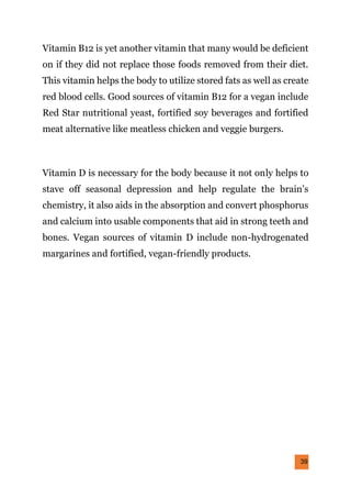39
Vitamin B12 is yet another vitamin that many would be deficient
on if they did not replace those foods removed from their diet.
This vitamin helps the body to utilize stored fats as well as create
red blood cells. Good sources of vitamin B12 for a vegan include
Red Star nutritional yeast, fortified soy beverages and fortified
meat alternative like meatless chicken and veggie burgers.
Vitamin D is necessary for the body because it not only helps to
stave off seasonal depression and help regulate the brain’s
chemistry, it also aids in the absorption and convert phosphorus
and calcium into usable components that aid in strong teeth and
bones. Vegan sources of vitamin D include non-hydrogenated
margarines and fortified, vegan-friendly products.
 