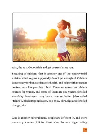 40
Also, the sun. Get outside and get yourself some sun.
Speaking of calcium, that is another one of the controversial
nutrients that vegans supposedly do not get enough of. Calcium
is necessary for bone and muscle health, and helps with muscular
contractions, like your heart beat. There are numerous calcium
sources for vegans, and some of them are soy yogurt, fortified
non-dairy beverages, navy beans, sesame butter (also called
“tahini”), blackstrap molasses, bok choy, okra, figs and fortified
orange juice.
Zinc is another mineral many people are deficient in, and there
are many sources of it for those who choose a vegan eating
 
