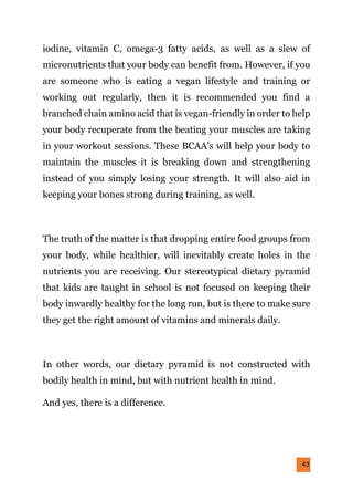 43
iodine, vitamin C, omega-3 fatty acids, as well as a slew of
micronutrients that your body can benefit from. However, if you
are someone who is eating a vegan lifestyle and training or
working out regularly, then it is recommended you find a
branched chain amino acid that is vegan-friendly in order to help
your body recuperate from the beating your muscles are taking
in your workout sessions. These BCAA’s will help your body to
maintain the muscles it is breaking down and strengthening
instead of you simply losing your strength. It will also aid in
keeping your bones strong during training, as well.
The truth of the matter is that dropping entire food groups from
your body, while healthier, will inevitably create holes in the
nutrients you are receiving. Our stereotypical dietary pyramid
that kids are taught in school is not focused on keeping their
body inwardly healthy for the long run, but is there to make sure
they get the right amount of vitamins and minerals daily.
In other words, our dietary pyramid is not constructed with
bodily health in mind, but with nutrient health in mind.
And yes, there is a difference.
 