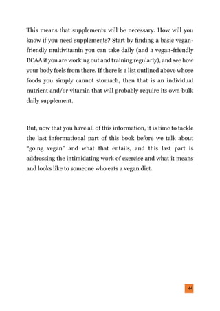 44
This means that supplements will be necessary. How will you
know if you need supplements? Start by finding a basic vegan-
friendly multivitamin you can take daily (and a vegan-friendly
BCAA if you are working out and training regularly), and see how
your body feels from there. If there is a list outlined above whose
foods you simply cannot stomach, then that is an individual
nutrient and/or vitamin that will probably require its own bulk
daily supplement.
But, now that you have all of this information, it is time to tackle
the last informational part of this book before we talk about
“going vegan” and what that entails, and this last part is
addressing the intimidating work of exercise and what it means
and looks like to someone who eats a vegan diet.
 