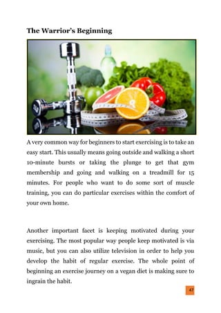 47
The Warrior’s Beginning
A very common way for beginners to start exercising is to take an
easy start. This usually means going outside and walking a short
10-minute bursts or taking the plunge to get that gym
membership and going and walking on a treadmill for 15
minutes. For people who want to do some sort of muscle
training, you can do particular exercises within the comfort of
your own home.
Another important facet is keeping motivated during your
exercising. The most popular way people keep motivated is via
music, but you can also utilize television in order to help you
develop the habit of regular exercise. The whole point of
beginning an exercise journey on a vegan diet is making sure to
ingrain the habit.
 