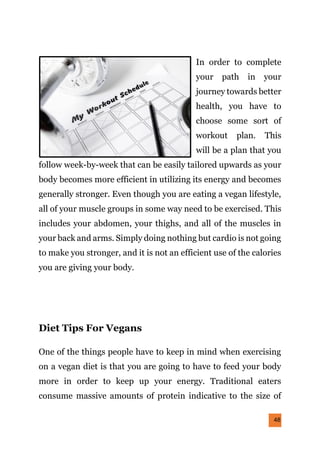 48
In order to complete
your path in your
journey towards better
health, you have to
choose some sort of
workout plan. This
will be a plan that you
follow week-by-week that can be easily tailored upwards as your
body becomes more efficient in utilizing its energy and becomes
generally stronger. Even though you are eating a vegan lifestyle,
all of your muscle groups in some way need to be exercised. This
includes your abdomen, your thighs, and all of the muscles in
your back and arms. Simply doing nothing but cardio is not going
to make you stronger, and it is not an efficient use of the calories
you are giving your body.
Diet Tips For Vegans
One of the things people have to keep in mind when exercising
on a vegan diet is that you are going to have to feed your body
more in order to keep up your energy. Traditional eaters
consume massive amounts of protein indicative to the size of
 
