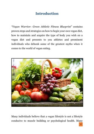 4
Introduction
“Vegan Warrior: Green Athletic Fitness Blueprint” contains
proven steps and strategies on how to begin your own vegan diet,
how to maintain and acquire the type of body you wish on a
vegan diet and presents to you athletes and prominent
individuals who debunk some of the greatest myths when it
comes to the world of vegan eating.
Many individuals believe that a vegan lifestyle is not a lifestyle
conducive to muscle building or psychological health. Many
 