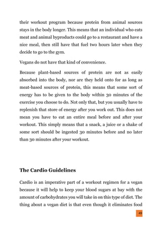 49
their workout program because protein from animal sources
stays in the body longer. This means that an individual who eats
meat and animal byproducts could go to a restaurant and have a
nice meal, then still have that fuel two hours later when they
decide to go to the gym.
Vegans do not have that kind of convenience.
Because plant-based sources of protein are not as easily
absorbed into the body, nor are they held onto for as long as
meat-based sources of protein, this means that some sort of
energy has to be given to the body within 30 minutes of the
exercise you choose to do. Not only that, but you usually have to
replenish that store of energy after you work out. This does not
mean you have to eat an entire meal before and after your
workout. This simply means that a snack, a juice or a shake of
some sort should be ingested 30 minutes before and no later
than 30 minutes after your workout.
The Cardio Guidelines
Cardio is an imperative part of a workout regimen for a vegan
because it will help to keep your blood sugars at bay with the
amount of carbohydrates you will take in on this type of diet. The
thing about a vegan diet is that even though it eliminates food
 