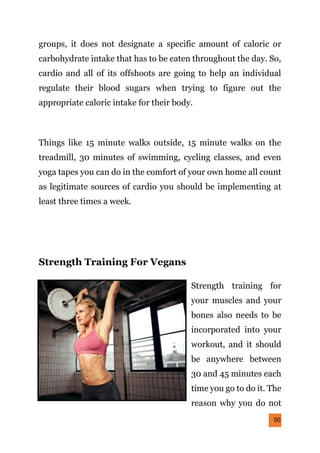 50
groups, it does not designate a specific amount of caloric or
carbohydrate intake that has to be eaten throughout the day. So,
cardio and all of its offshoots are going to help an individual
regulate their blood sugars when trying to figure out the
appropriate caloric intake for their body.
Things like 15 minute walks outside, 15 minute walks on the
treadmill, 30 minutes of swimming, cycling classes, and even
yoga tapes you can do in the comfort of your own home all count
as legitimate sources of cardio you should be implementing at
least three times a week.
Strength Training For Vegans
Strength training for
your muscles and your
bones also needs to be
incorporated into your
workout, and it should
be anywhere between
30 and 45 minutes each
time you go to do it. The
reason why you do not
 