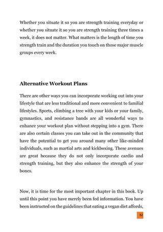 52
Whether you situate it so you are strength training everyday or
whether you situate it so you are strength training three times a
week, it does not matter. What matters is the length of time you
strength train and the duration you touch on those major muscle
groups every week.
Alternative Workout Plans
There are other ways you can incorporate working out into your
lifestyle that are less traditional and more convenient to familial
lifestyles. Sports, climbing a tree with your kids or your family,
gymnastics, and resistance bands are all wonderful ways to
enhance your workout plan without stepping into a gym. There
are also certain classes you can take out in the community that
have the potential to get you around many other like-minded
individuals, such as martial arts and kickboxing. These avenues
are great because they do not only incorporate cardio and
strength training, but they also enhance the strength of your
bones.
Now, it is time for the most important chapter in this book. Up
until this point you have merely been fed information. You have
been instructed on the guidelines that eating a vegan diet affords,
 