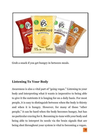 56
Grab a snack if you get hungry in between meals.
Listening To Your Body
Awareness is also a vital part of “going vegan.” Listening to your
body and interpreting what it wants is imperative to being able
to give it the nutrients it is longing for on a daily basis. For most
people, it is easy to distinguish between when the body is thirsty
and when it is hungry. However, for many of those “other
people,” it can be hard when the body becomes hungry, but has
no particular craving for it. Becoming in-tune with your body and
being able to interpret its needs via the brain signals that are
being shot throughout your system is vital to becoming a vegan.
 