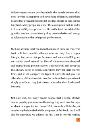 5
believe vegans cannot possibly obtain the protein sources they
need in order to keep their bodies working efficiently, and others
believe that a vegan lifestyle is not one that should be held for the
long haul. Many people are under the assumption that, in order
to live a healthy and productive life inside (and outside) of the
gym that one has to consistently chug protein shakes and energy
supplements in order to improve performance.
Well, we are here to let you know that none of these are true. This
book will have real-life athletes who not only live a vegan
lifestyle, but prove that performance and muscle-building are
not simply based around the idea of laboratory-manufactured
and animal-based protein sources. This book will talk about the
true dietary needs of vegans and where they get their sources
from, and it will compare the types of nutrients and proteins
other dietary lifestyles obtain in order to show that vegans do not
simply go without, they just choose to broaden their food-based
horizons.
Not only that, but many people believe that a vegan lifestyle
cannot possibly give someone the energy they need in order to go
workout in a gym for two hours. Well, not only will this be yet
another myth debunked within the pages of this book, but it will
also be something we address in full. That is, we will outline
 