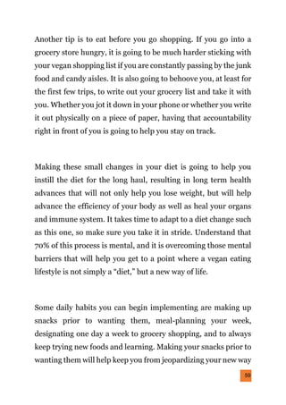 59
Another tip is to eat before you go shopping. If you go into a
grocery store hungry, it is going to be much harder sticking with
your vegan shopping list if you are constantly passing by the junk
food and candy aisles. It is also going to behoove you, at least for
the first few trips, to write out your grocery list and take it with
you. Whether you jot it down in your phone or whether you write
it out physically on a piece of paper, having that accountability
right in front of you is going to help you stay on track.
Making these small changes in your diet is going to help you
instill the diet for the long haul, resulting in long term health
advances that will not only help you lose weight, but will help
advance the efficiency of your body as well as heal your organs
and immune system. It takes time to adapt to a diet change such
as this one, so make sure you take it in stride. Understand that
70% of this process is mental, and it is overcoming those mental
barriers that will help you get to a point where a vegan eating
lifestyle is not simply a “diet,” but a new way of life.
Some daily habits you can begin implementing are making up
snacks prior to wanting them, meal-planning your week,
designating one day a week to grocery shopping, and to always
keep trying new foods and learning. Making your snacks prior to
wanting them will help keep you from jeopardizing your new way
 