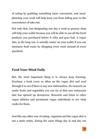 60
of eating by grabbing something more convenient, and meal-
planning your week will help keep you from falling prey to the
convenience of take-out.
Not only that, but designating one day a week to grocery shop
will help your wallet because you will be able to use all the fresh
products you purchased before it wilts and goes bad. A vegan
diet, in the long run, is actually easier on your wallet if you can
minimize food waste by shopping every week instead of every
paycheck.
Feed Your Mind Daily
But, the most important thing is to always keep learning.
Purchase a book every so often on the vegan diet and read
through it to see if there is any new information. Do research on
exotic fruits and vegetables you can try at that new restaurant
that has opened up downtown. Research and listen to other
vegan athletes and prominent vegan individuals to see what
works for them.
Just like any other way of eating, veganism and the vegan diet is
not a static entity. Eating the same things day in and day out
 