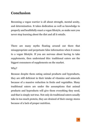 62
Conclusion
Becoming a vegan warrior is all about strength, mental acuity,
and determination. It takes dedication as well as knowledge to
properly and healthfully enact a vegan lifestyle, so make sure you
never stop learning about the diet and all it entails.
There are many myths floating around out there that
misappropriate and perpetuate false information when it comes
to a vegan lifestyle. If you are nervous about having to take
supplements, then understand this: traditional eaters are the
biggest consumers of supplements on the market.
Why?
Because despite them eating animal products and byproducts,
they are still deficient in their intake of vitamins and minerals
because of a massive reduction in fruits and vegetables. Many
traditional eaters are under the assumptions that animal
products and byproducts will give them everything they need,
and that is simply not true. Not only do traditional eaters usually
take in too much protein, they are drained of their energy stores
because of a lack of proper nutrition.
 