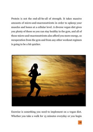 64
Protein is not the end-all-be-all of strength. It takes massive
amounts of micro-and-macronutrients in order to upkeep your
muscles and bones at a cellular level. A diverse vegan diet gives
you plenty of those so you can stay healthy in the gym, and all of
those micro-and-macronutrients also afford you more energy, so
recuperation from the gym and from any other workout regimen
is going to be a bit quicker.
Exercise is something you need to implement on a vegan diet.
Whether you take a walk for 15 minutes everyday or you begin
 