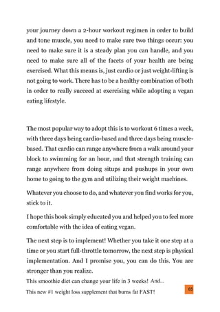 65
your journey down a 2-hour workout regimen in order to build
and tone muscle, you need to make sure two things occur: you
need to make sure it is a steady plan you can handle, and you
need to make sure all of the facets of your health are being
exercised. What this means is, just cardio or just weight-lifting is
not going to work. There has to be a healthy combination of both
in order to really succeed at exercising while adopting a vegan
eating lifestyle.
The most popular way to adopt this is to workout 6 times a week,
with three days being cardio-based and three days being muscle-
based. That cardio can range anywhere from a walk around your
block to swimming for an hour, and that strength training can
range anywhere from doing situps and pushups in your own
home to going to the gym and utilizing their weight machines.
Whatever you choose to do, and whatever you find works for you,
stick to it.
I hope this book simply educated you and helped you to feel more
comfortable with the idea of eating vegan.
The next step is to implement! Whether you take it one step at a
time or you start full-throttle tomorrow, the next step is physical
implementation. And I promise you, you can do this. You are
stronger than you realize.
This new #1 weight loss supplement that burns fat FAST!
This smoothie diet can change your life in 3 weeks! And...
 