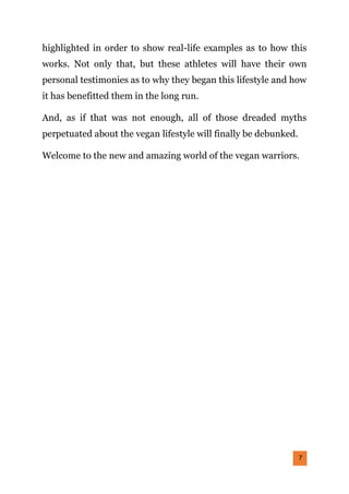 7
highlighted in order to show real-life examples as to how this
works. Not only that, but these athletes will have their own
personal testimonies as to why they began this lifestyle and how
it has benefitted them in the long run.
And, as if that was not enough, all of those dreaded myths
perpetuated about the vegan lifestyle will finally be debunked.
Welcome to the new and amazing world of the vegan warriors.
 