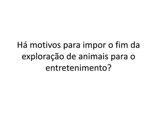 Há motivos para impor o fim da
exploração de animais para o
entretenimento?
 