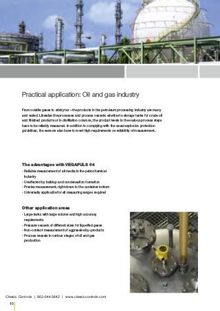 10
Practical application: Oil and gas industry
The advantages with VEGAPULS 64
▪▪ Reliable measurement of all media in the petrochemical
industry
▪▪ Unaffected by buildup and condensation formation
▪▪ Precise measurement, right down to the container bottom
▪▪ Universally applicable for all measuring ranges required
Other application areas
▪▪ Large tanks with large volume and high accuracy
requirements
▪▪ Pressure vessels of different sizes for liquefied gases
▪▪ Non-contact measurement of aggressive by-products
▪▪ Process vessels in various stages of oil and gas
production
From volatile gases to sticky tar – the products in the petroleum processing industry are many
and varied. Likewise the processes and process vessels: whether in storage tanks for crude oil
and finished products or in distillation columns, the product levels in the various process steps
have to be reliably measured. In addition to complying with the usual explosion protection
guidelines, the sensors also have to meet high requirements on reliability of measurement.
Classic Controls | 863-644-3642 | www.classiccontrols.com
 