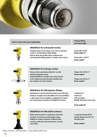 12
Sensor version and area of application
Process fitting
and beam angle
VEGAPULS 64 in threaded version
Threaded version for mounting on ¾" and 1½" threaded
socket or corresponding adapter fittings.
Ideal for small and medium-sized containers such
as storage tanks, filling systems or small process vessels.
Thread G¾, ¾ NPT
Beam angle 14°
Thread G1½, 1½ NPT
Beam angle 7°
VEGAPULS 64 in flange version
Flange version, particularly suitable for use with
extremely aggressive media.
Typical application in storage and process vessels
in the chemical and petrochemical industries that
have agitators and other internals.
Flanges from DN 50, 2"
Beam angle 6°
Flanges from DN 80, 3"
Beam angle 3°
VEGAPULS 64 with hygienic fittings
Applications in food and pharmaceutical sectors with high
demands on hygiene and cleanability of the process fittings.
A wide variety of process fittings is available, from Clamp
and screwed pipe connections to NEUMO BioControl®
.
Clamp from 2"
Slotted nut
DRD connection
NEUMO BioControl®
and others
Beam angle ≤6°
VEGAPULS 64 with plastic antenna
Plastic antenna system for applications with lower
demands on pressure and temperature ranges.
Suitable for storage containers of different sizes,
containers with many internal structures or narrow
open shafts.
Compression flange DN 80
Adapter flanges from DN 100
Mounting strap
Beam angle 3°
Classic Controls | 863-644-3642 | www.classiccontrols.com
 