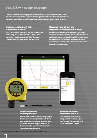 Instrument adjustment with
smartphone or tablet
Your smartphone or tablet gives you convenient access
to the setup and adjustment functions of the sensor.
All functions are integrated in the VEGA Tools App.
The menu structure is identical to PACTware/DTM.
Measured value display and
diagnostics via smartphone or tablet
Need a quick look at the measured value display or the
asset management information? Wireless data transmission
via Bluetooth makes it possible! The VEGA Tools App gives
you access to all the operational data: measured value,
event memory and sensor status display, echo curve and
Bluetooth range information.
The innovative PLICSCOM display and adjustment module is mounted directly on the sensor
for measured value indication, adjustment and diagnostics. This new optional Bluetooth feature
allows any transmitter to be adjusted wirelessly from a distance of approximately 25 meters.
On-site adjustment
with magnetic pen
A smart solution: with the help of a magnetic pen,
the sensor can also be adjusted through closed
lid! The ideal solution for use in hazardous areas
or in harsh, dirty measuring environments, as
the sensor remains protected and can even be
operated when wearing gloves.
PLICSCOM now with Bluetooth!
Wireless instrument
adjustment with a PC
State of the art: the sensors are
configured with the proven adjust-
ment software PACTware and DTM
via a Bluetooth USB adapter!
14
Classic Controls | 863-644-3642 | www.classiccontrols.com
 