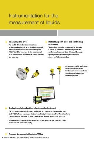 +
=
+ + Detecting point level and controlling
processes
The level is detected at a defined point, triggering
a switching command. The switching command
can be used to open or close filling and discharge
openings or integrated into a process control
system for further processing.
Process instrumentation from VEGA
Measuring the level
The level is detected and converted into a
level-proportional signal, which is either displayed
directly or further processed in a control system.
VEGAPULS 64 is optimized for the measurement
of liquids and offers the ultimate in safety, reliability
and accuracy.
As a complement to ­continuous
level measurement, point
level sensors provide additional
­security as an independent
measuring system.
Analysis and visualization, display and adjustment
The further processing of the sensor readings is as individual as the measuring point
itself. VEGA offers a wide range of signal conditioning instruments with different functions,
from simple local display to Ethernet connection to data transmission via radio link.
VEGA Inventory System enables further use of data for optimal raw material logistics,
from supplier to production facility.
Instrumentation for the
measurement of liquids
Classic Controls | 863-644-3642 | www.classiccontrols.com
 