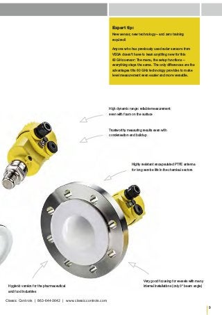 3
Expert tip:
New sensor, new technology – and zero training
required!
Anyone who has previously used radar sensors from
VEGA doesn’t have to learn anything new for this
80 GHz sensor: The menu, the setup functions –
everything stays the same. The only differences are the
advantages this 80 GHz technology provides to make
level measurement even easier and more versatile.
Highly resistant encapsulated PTFE antenna
for long service life in the chemical sectors
Hygienic version for the pharmaceutical
and food industries
Very good focusing for vessels with many
internal installations (only 3° beam angle)
Trustworthy measuring results even with
condensation and buildup
High dynamic range: reliable measurement
even with foam on the surface
Classic Controls | 863-644-3642 | www.classiccontrols.com
 