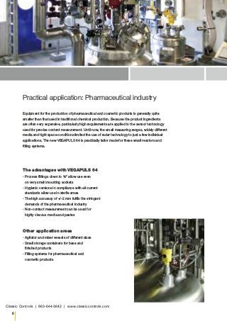 6
Practical application: Pharmaceutical industry
The advantages with VEGAPULS 64▪
▪ Process fittings down to ¾" allow use even
on very small mounting sockets▪
▪ Hygienic versions in compliance with all current
standards allow use in sterile areas▪
▪ The high accuracy of +/-2 mm fulfils the stringent
demands of the pharmaceutical industry▪
▪ Non-contact measurement can be used for
highly viscous media and pastes
Other application areas▪
▪ Agitator and mixer vessels of different sizes▪
▪ Small storage containers for base and
finished products▪
▪ Filling systems for pharmaceutical and
cosmetic products
Equipment for the production of pharmaceutical and cosmetic products is generally quite
smaller than that used in traditional chemical production. Because the product ingredients
are often very expensive, particularly high requirements are applied to the sensor technology
used for precise content measurement. Until now, the small measuring ranges, widely different
media and tight space conditions limited the use of radar technology to just a few individual
applications. The new VEGAPULS 64 is practically tailor made for these small reactors and
filling systems.
Classic Controls | 863-644-3642 | www.classiccontrols.com
 