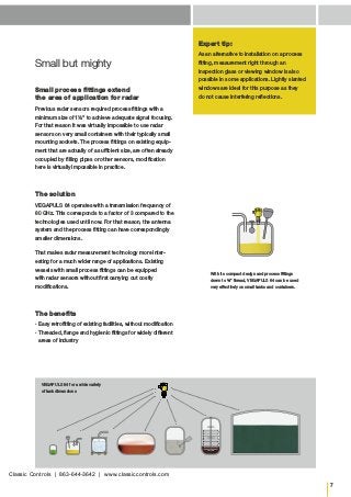7
Small but mighty
Small process fittings extend
the area of application for radar
Previous radar sensors required process fittings with a
minimum size of 1½" to achieve adequate signal focusing.
For that reason it was virtually impossible to use radar
sensors on very small containers with their typically small
mounting sockets. The process fittings on existing equip-
ment that are actually of a sufficient size, are often already
occupied by filling pipes or other sensors, modification
here is virtually impossible in practice.
The solution
VEGAPULS 64 operates with a transmission frequency of
80 GHz. This corresponds to a factor of 3 compared to the
technologies used until now. For that reason, the antenna
system and the process fitting can have correspondingly
smaller dimensions.
That makes radar measurement technology more inter-
esting for a much wider range of applications. Existing
vessels with small process fittings can be equipped
with radar sensors without first carrying out costly
­modifications.
The benefits
▪▪ Easy retrofitting of existing facilities, without modification
▪▪ Threaded, flange and hygienic fittings for widely different
areas of industry
Expert tip:
As an alternative to installation on a process
fitting, measurement right through an
­inspection glass or viewing window is also
possible in some applications. Lightly slanted
windows are ideal for this purpose as they
do not cause interfering reflections.
With its compact design and process fittings
down to ¾" thread, VEGAPULS 64 can be used
very effectively on small tanks and containers.
VEGAPULS 64 for a wide variety
of tank dimensions
Classic Controls | 863-644-3642 | www.classiccontrols.com
 
