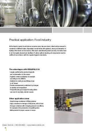 8
Practical application: Food industry
The advantages with VEGAPULS 64
▪▪ Largely unaffected by product deposits
and condensation on the sensor
▪▪ Hygienic versions available, for example
according to 3A, EHEDG
▪▪ Suitable for small process fittings down
to ¾" thread
▪▪ Precise measurement, unaffected by changes
in density and temperature
▪▪ The particularly good signal focusing allows
use even in very high, slender vessels
Other application areas
▪▪ Small storage containers in filling systems
▪▪ High containers for storage of fruit juices, milk or beer
▪▪ Storage containers with changing pressure conditions,
for example in the production of sparkling wine
▪▪ Mixing tanks for yogurt, sauces or soups
All the liquid or pasty foods that we consume every day are stored, mixed and processed in
containers of different sizes. Especially in small tanks with agitators, strong condensation or
buildup often forms on the sensors. After each manufacturing batch process, the tanks have
to be thoroughly cleaned and sterilized. To allow optimal cleaning, all components must be
certified in accordance with the required hygienic standards.
Classic Controls | 863-644-3642 | www.classiccontrols.com
 