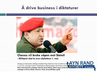 Å drive business i diktaturer
Chavez vil bruke våpen mot Statoil
- Militæret skal ta over oljefeltene 1. mai.
Torsdag sa Venezuelas mektige president Hugo Chavez at han vil sette inn militæret
1. mai i år, i prosessen med å nasjonalisere oljeutvinningen ved Orinoco-elven, melder AP.
Flere internasjonale selskaper opererer disse feltene, blant annet norske Statoil. Andre
selskaper er Exxon Mobil, Chevron, Total, ConocoPhillips og BP.
 