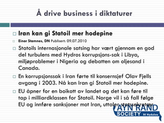 Å drive business i diktaturer
 Iran kan gi Statoil mer hodepine
 Einar Stamnes, DN Publisert: 09.07.2010
 Statoils internasjonale satsing har vært gjennom en god
del turbulens med Hydros korrupsjons-sak i Libya,
miljøproblemer i Nigeria og debatten om oljesand i
Canada.
 En korrupsjonssak i Iran førte til konsernsjef Olav Fjells
avgang i 2003. Nå kan Iran gi Statoil mer hodepine.
 EU åpner for en boikott av landet og det kan føre til
tap i milliardklassen for Statoil. Norge vil i så fall følge
EU og innføre sanksjoner mot Iran, uttaler statssekretær
 