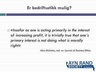 Er bedriftsetikk mulig?
 «Insofar as one is acting primarily in the interest
of increasing profit, it is trivially true that one´s
primary interest is not doing what is morally
right»
Alex Michalos, red. av Journal of Business Ethics.
 