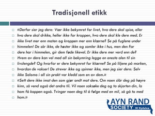 Tradisjonell etikk
 «Derfor sier jeg dere: Vær ikke bekymret for livet, hva dere skal spise, eller
 hva dere skal drikke, heller ikke for kroppen, hva dere skal kle dere med. Er
 ikke livet mer enn maten og kroppen mer enn klærne? Se på fuglene under
 himmelen! De sår ikke, de høster ikke og samler ikke i hus, men den Far
 dere har i himmelen, gir dem føde likevel. Er ikke dere mer verd enn de?
 Hvem av dere kan vel med all sin bekymring legge en eneste alen til sin
 livslengde? Og hvorfor er dere bekymret for klærne? Se på liljene på marken,
 hvordan de vokser! De strever ikke og spinner ikke, men jeg sier dere: Selv
 ikke Salomo i all sin prakt var kledd som en av dem.»
 «Sett dere ikke imot den som gjør ondt mot dere. Om noen slår deg på høyre
 kinn, så vend også det andre til. Vil noen saksøke deg og ta skjorten din, la
 ham få kappen også. Tvinger noen deg til å følge med en mil, så gå to med
 ham.»
 