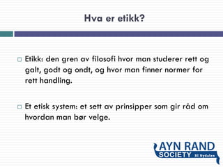 Hva er etikk?
 Etikk: den gren av filosofi hvor man studerer rett og
galt, godt og ondt, og hvor man finner normer for
rett handling.
 Et etisk system: et sett av prinsipper som gir råd om
hvordan man bør velge.
 