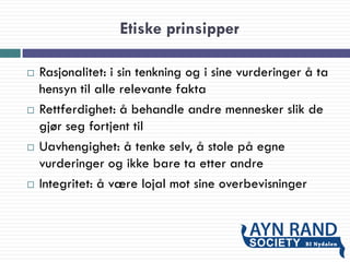 Etiske prinsipper
 Rasjonalitet: i sin tenkning og i sine vurderinger å ta
hensyn til alle relevante fakta
 Rettferdighet: å behandle andre mennesker slik de
gjør seg fortjent til
 Uavhengighet: å tenke selv, å stole på egne
vurderinger og ikke bare ta etter andre
 Integritet: å være lojal mot sine overbevisninger
 