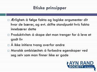 Etiske prinsipper
 Ærlighet: å følge fakta og logiske argumenter dit
hvor de bærer, og evt. skifte standpunkt hvis fakta
innebærer dette
 Produktivitet: å skape det man trenger for å leve et
godt liv
 Å ikke initiere tvang overfor andre
 Moralsk ambisiøsitet: å forbedre egenskaper ved
seg selv som man finner ikke er gode
 