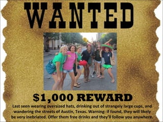 $1,000 REWARD Last seen wearing oversized hats, drinking out of strangely large cups, and wandering the streets of Austin, Texas. Warning: if found, they will likely be very inebriated. Offer them free drinks and they’ll follow you anywhere. 