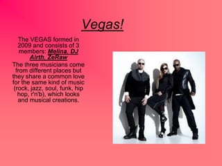 Vegas!
The VEGAS formed in
2009 and consists of 3
members: Melina, DJ
Airth, ZeRaw
The three musicians come
from different places but
they share a common love
for the same kind of music
(rock, jazz, soul, funk, hip
hop, r'n'b), which looks
and musical creations.
 