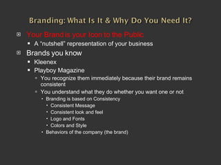 Your Brand is your Icon to the Public A “nutshell” representation of your business Brands you know Kleenex Playboy Magazine You recognize them immediately because their brand remains consistent You understand what they do whether you want one or not Branding is based on Consistency Consistent Message Consistent look and feel Logo and Fonts Colors and Style Behaviors of the company (the brand) 