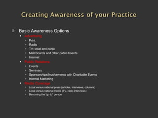 Basic Awareness Options Advertising Print Radio TV: local and cable Mall Boards and other public boards Internet Public Relations Events Seminars Sponsorships/Involvements with Charitable Events Internal Marketing Media Coverage   Local versus national press (articles, interviews, columns) Local versus national media (TV, radio interviews) Becoming the “go to” person 